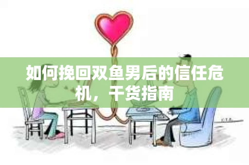 如何挽回双鱼男后的信任危机，干货指南