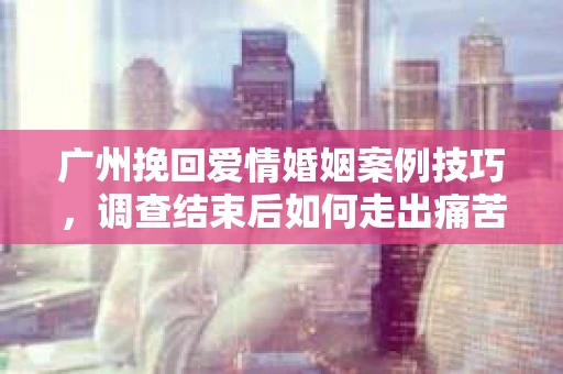 广州挽回爱情婚姻案例技巧，调查结束后如何走出痛苦并做出明智决策？