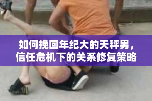 如何挽回年纪大的天秤男，信任危机下的关系修复策略