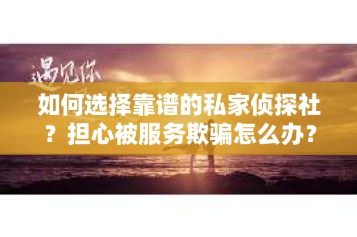 如何选择靠谱的私家侦探社？担心被服务欺骗怎么办？