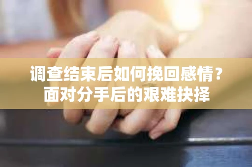 调查结束后如何挽回感情?面对分手后的艰难抉择 调查结束后如何挽回感情?面对分手后的艰难抉择
