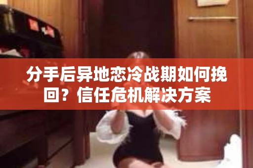 分手后异地恋冷战期如何挽回？信任危机解决方案