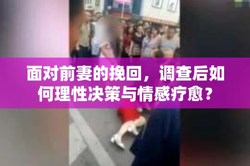 面对前妻的挽回，调查后如何理性决策与情感疗愈？