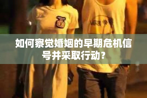 如何察觉婚姻的早期危机信号并采取行动？