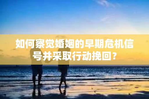 如何察觉婚姻的早期危机信号并采取行动挽回？