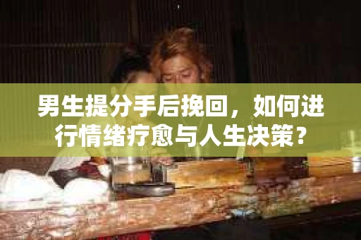 男生提分手后挽回，如何进行情绪疗愈与人生决策？