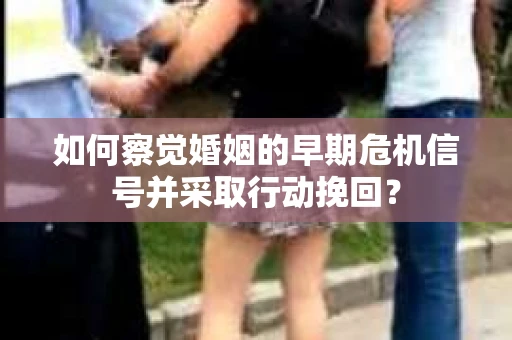 如何察觉婚姻的早期危机信号并采取行动挽回？