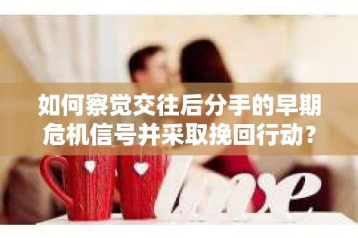 如何察觉交往后分手的早期危机信号并采取挽回行动？