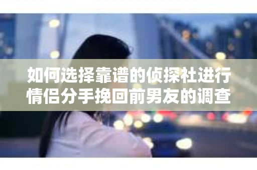如何选择靠谱的侦探社进行情侣分手挽回前男友的调查？