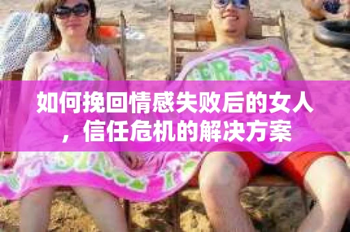如何挽回情感失败后的女人，信任危机的解决方案