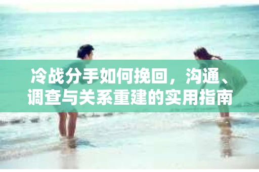 冷战分手如何挽回，沟通、调查与关系重建的实用指南