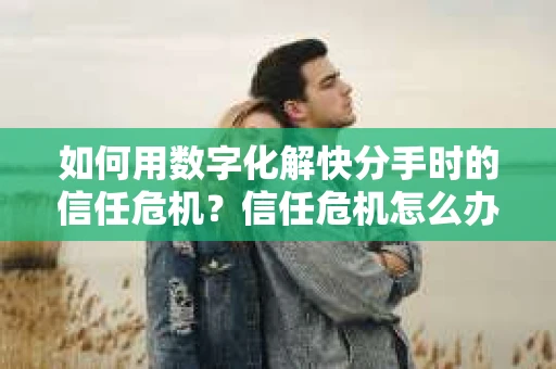 如何用数字化解快分手时的信任危机？信任危机怎么办？