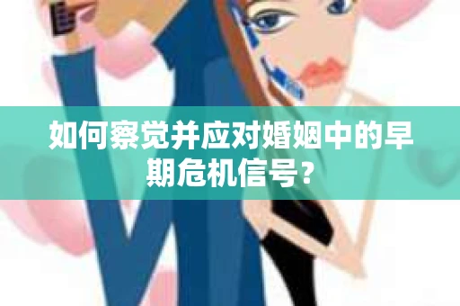 如何察觉并应对婚姻中的早期危机信号？