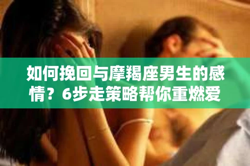 如何挽回与摩羯座男生的感情？6步走策略帮你重燃爱情之火