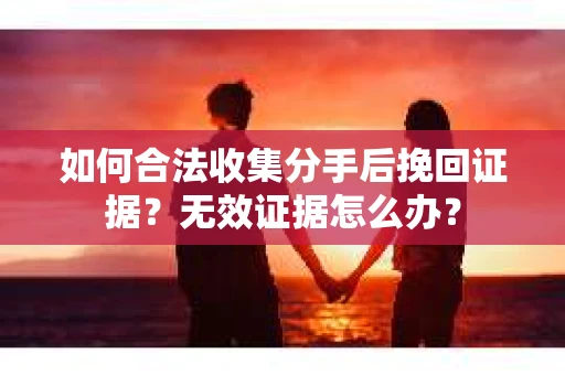 如何合法收集分手后挽回证据？无效证据怎么办？