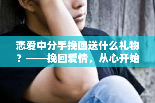 恋爱中分手挽回送什么礼物？——挽回爱情，从心开始
