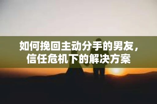 如何挽回主动分手的男友，信任危机下的解决方案