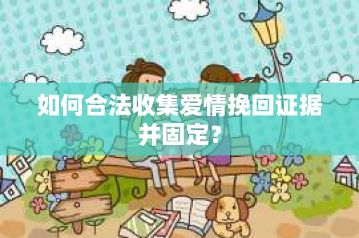 如何合法收集爱情挽回证据并固定？