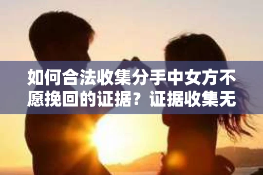 如何合法收集分手中女方不愿挽回的证据？证据收集无效怎么办？