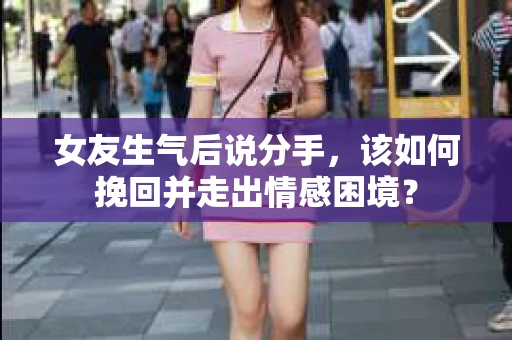 女友生气后说分手，该如何挽回并走出情感困境？