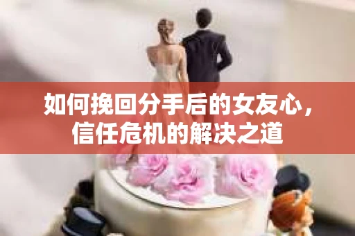 如何挽回分手后的女友心，信任危机的解决之道