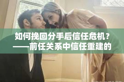 如何挽回分手后信任危机？——前任关系中信任重建的实用指南