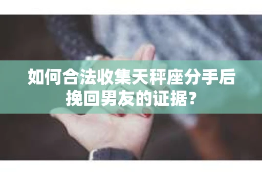 如何合法收集天秤座分手后挽回男友的证据？