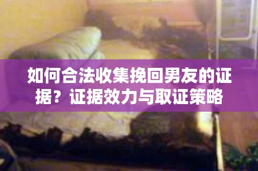 如何合法收集挽回男友的证据？证据效力与取证策略