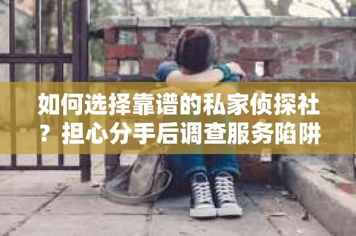 如何选择靠谱的私家侦探社？担心分手后调查服务陷阱怎么办？