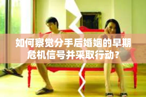 如何察觉分手后婚姻的早期危机信号并采取行动？