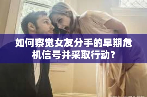 如何察觉女友分手的早期危机信号并采取行动？