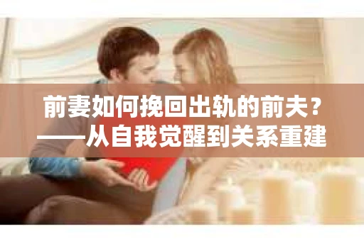 前妻如何挽回出轨的前夫？——从自我觉醒到关系重建的全面指南