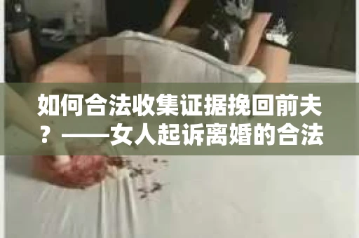 如何合法收集证据挽回前夫？——女人起诉离婚的合法取证策略