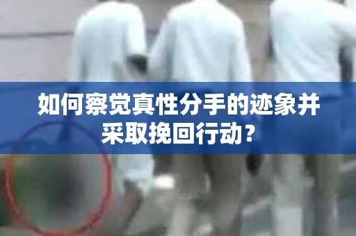 如何察觉真性分手的迹象并采取挽回行动？