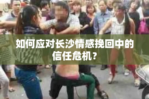 如何应对长沙情感挽回中的信任危机？