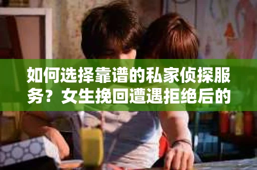 如何选择靠谱的私家侦探服务？女生挽回遭遇拒绝后的调查怎么办？
