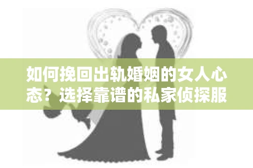 如何挽回出轨婚姻的女人心态？选择靠谱的私家侦探服务指南