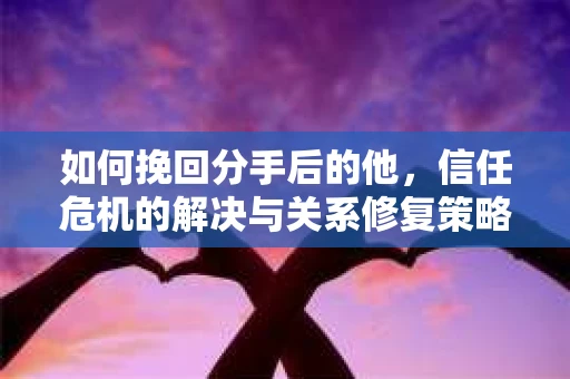 如何挽回分手后的他，信任危机的解决与关系修复策略