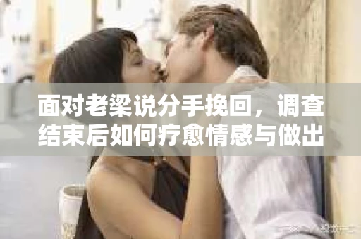 面对老梁说分手挽回，调查结束后如何疗愈情感与做出人生决策？