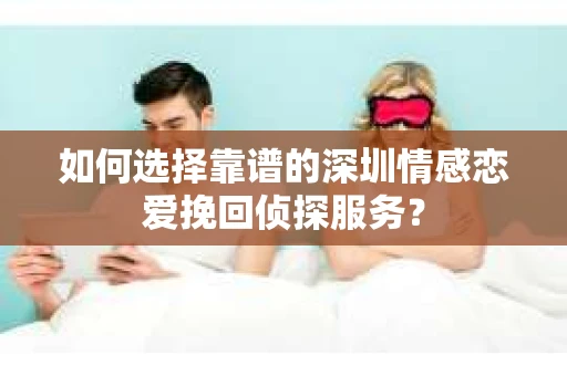 如何选择靠谱的深圳情感恋爱挽回侦探服务？