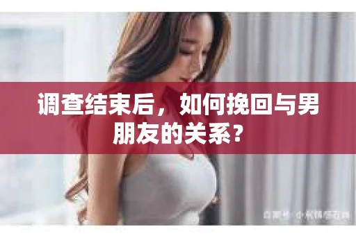 调查结束后，如何挽回与男朋友的关系？