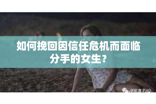 如何挽回因信任危机而面临分手的女生？