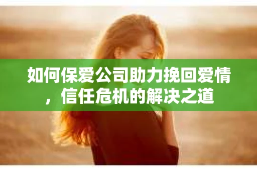 如何保爱公司助力挽回爱情，信任危机的解决之道