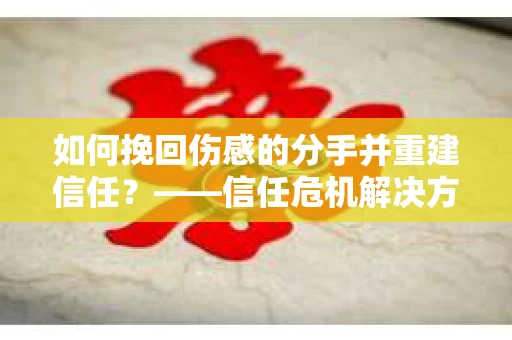 如何挽回伤感的分手并重建信任？——信任危机解决方案