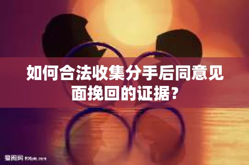 如何合法收集分手后同意见面挽回的证据？