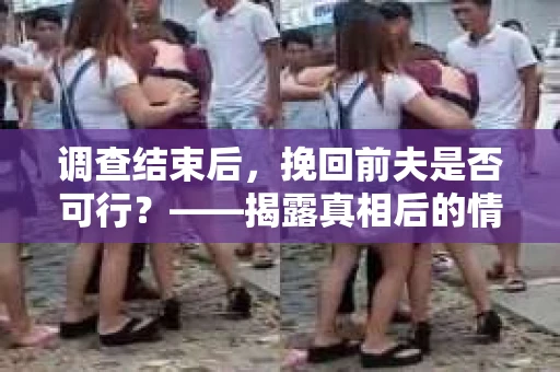 调查结束后，挽回前夫是否可行？——揭露真相后的情感疗愈与人生决策