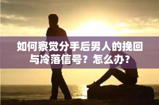 如何察觉分手后男人的挽回与冷落信号？怎么办？