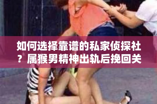 如何选择靠谱的私家侦探社？属猴男精神出轨后挽回关系的关键一步