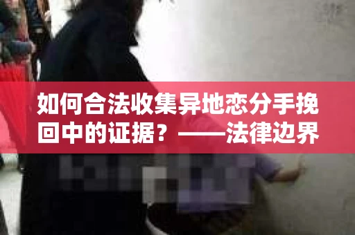 如何合法收集异地恋分手挽回中的证据？——法律边界内的取证策略