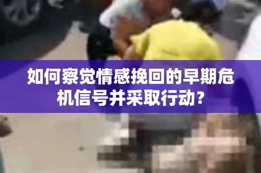 如何察觉情感挽回的早期危机信号并采取行动？